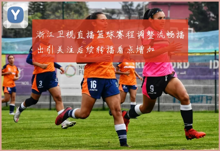 浙江卫视直播篮球赛程调整流畅播出引关注后续转播看点增加